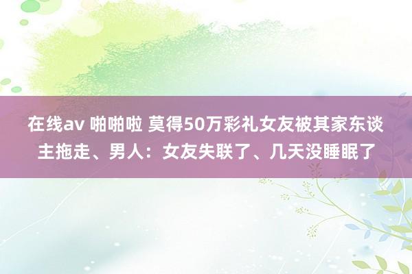 在线av 啪啪啦 莫得50万彩礼女友被其家东谈主拖走、男人：女友失联了、几天没睡眠了