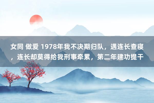 女同 做爱 1978年我不决期归队，遇连长查寝，连长却莫得给我刑事牵累，第二年建功提干