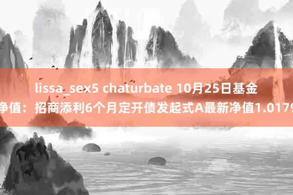 lissa_sex5 chaturbate 10月25日基金净值：招商添利6个月定开债发起式A最新净值1.0179