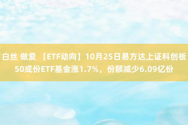 白丝 做爱 【ETF动向】10月25日易方达上证科创板50成份ETF基金涨1.7%，份额减少6.09亿份