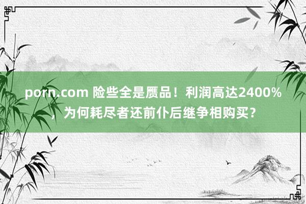 porn.com 险些全是赝品！利润高达2400%，为何耗尽者还前仆后继争相购买？