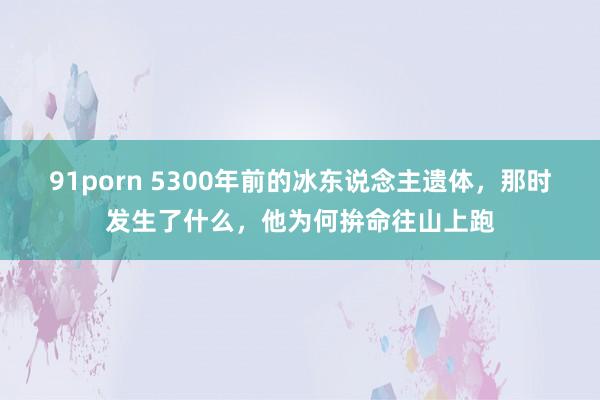 91porn 5300年前的冰东说念主遗体，那时发生了什么，他为何拚命往山上跑