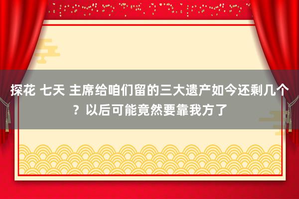 探花 七天 主席给咱们留的三大遗产如今还剩几个？以后可能竟然要靠我方了