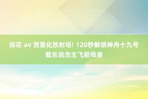 探花 av 贤慧化放射场! 120秒解锁神舟十九号载东说念主飞船母港