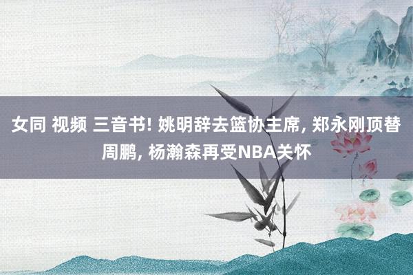 女同 视频 三音书! 姚明辞去篮协主席， 郑永刚顶替周鹏， 杨瀚森再受NBA关怀