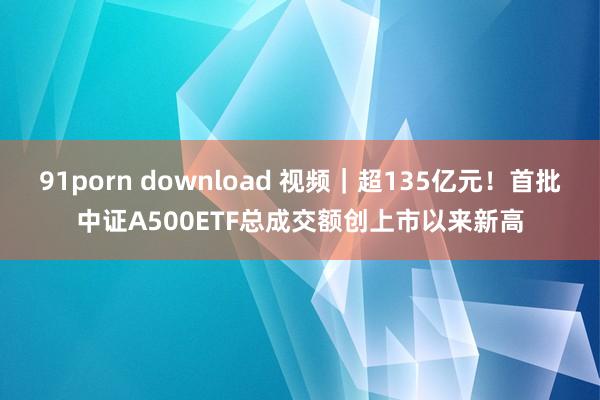 91porn download 视频｜超135亿元！首批中证A500ETF总成交额创上市以来新高