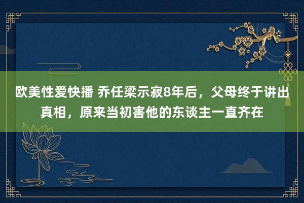 欧美性爱快播 乔任梁示寂8年后，父母终于讲出真相，原来当初害他的东谈主一直齐在