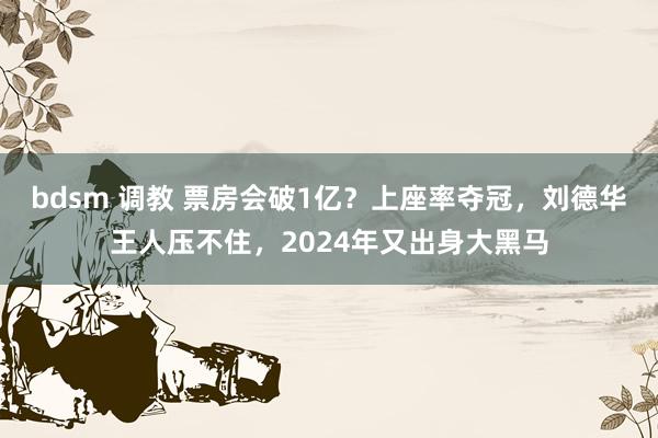 bdsm 调教 票房会破1亿？上座率夺冠，刘德华王人压不住，2024年又出身大黑马