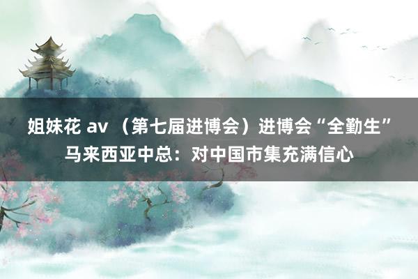 姐妹花 av （第七届进博会）进博会“全勤生”马来西亚中总：对中国市集充满信心