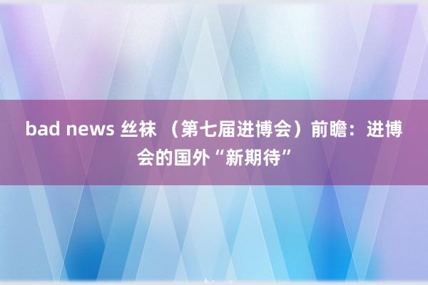 bad news 丝袜 （第七届进博会）前瞻：进博会的国外“新期待”