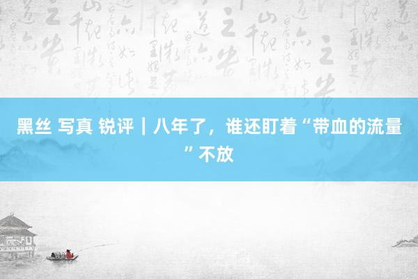 黑丝 写真 锐评｜八年了，谁还盯着“带血的流量”不放