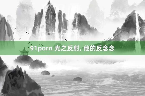 91porn 光之反射， 他的反念念