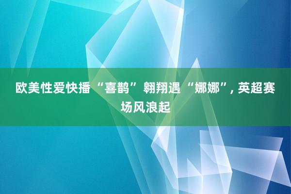 欧美性爱快播 “喜鹊” 翱翔遇 “娜娜”， 英超赛场风浪起