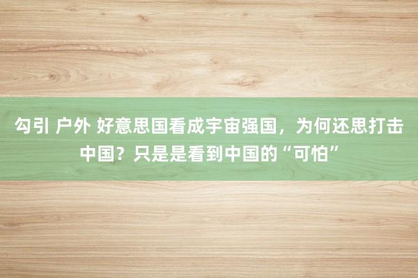 勾引 户外 好意思国看成宇宙强国，为何还思打击中国？只是是看到中国的“可怕”