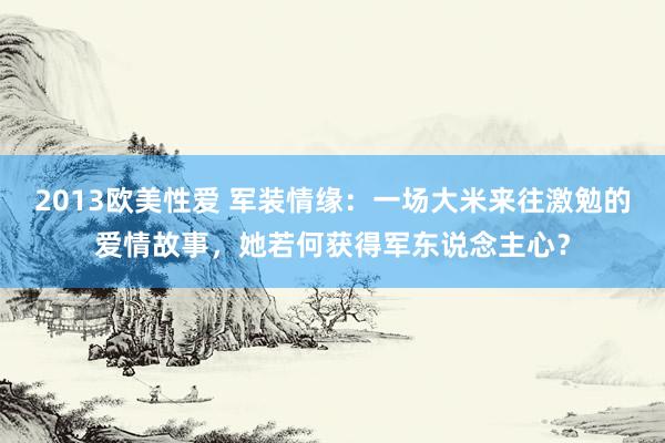 2013欧美性爱 军装情缘：一场大米来往激勉的爱情故事，她若何获得军东说念主心？