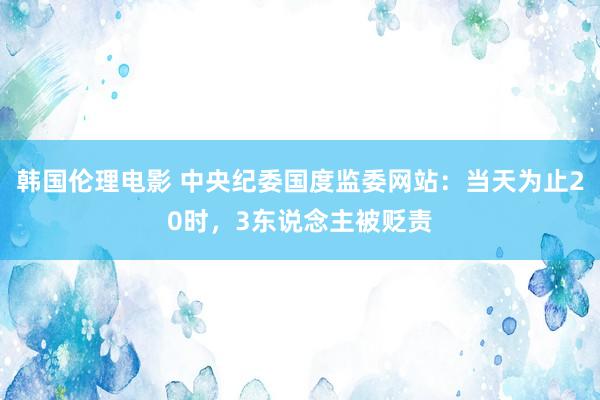 韩国伦理电影 中央纪委国度监委网站：当天为止20时，3东说念主被贬责