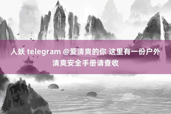 人妖 telegram @爱清爽的你 这里有一份户外清爽安全手册请查收