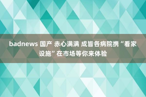 badnews 国产 赤心满满 成皆各病院携“看家设施”在市场等你来体验