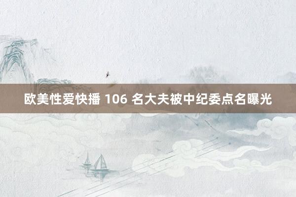 欧美性爱快播 106 名大夫被中纪委点名曝光