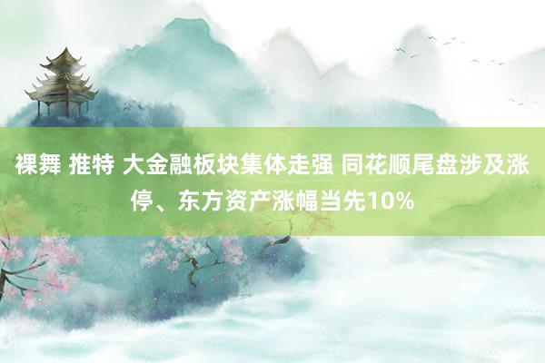 裸舞 推特 大金融板块集体走强 同花顺尾盘涉及涨停、东方资产涨幅当先10%