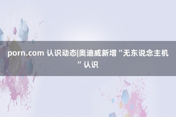 porn.com 认识动态|奥迪威新增“无东说念主机”认识