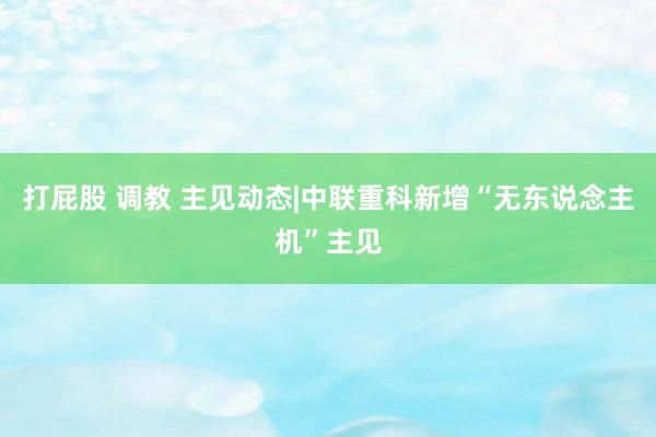 打屁股 调教 主见动态|中联重科新增“无东说念主机”主见