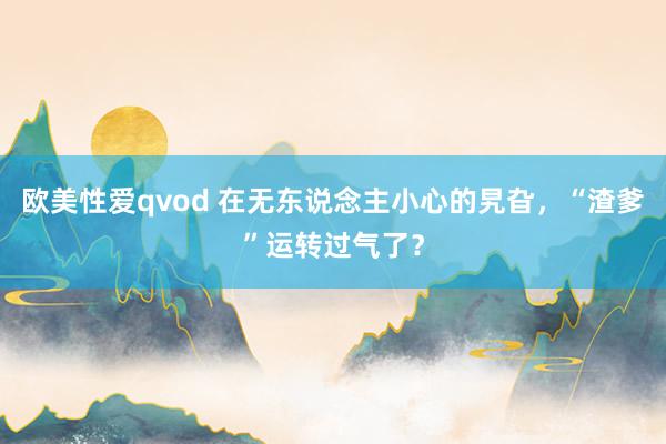 欧美性爱qvod 在无东说念主小心的旯旮，“渣爹”运转过气了？