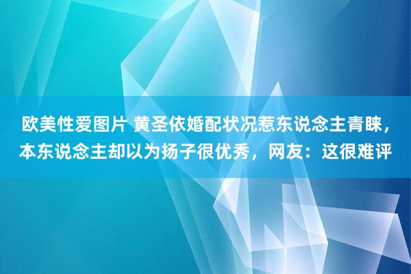 欧美性爱图片 黄圣依婚配状况惹东说念主青睐，本东说念主却以为扬子很优秀，网友：这很难评