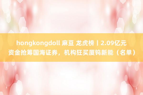 hongkongdoll 麻豆 龙虎榜丨2.09亿元资金抢筹国海证券，机构狂买厦钨新能（名单）