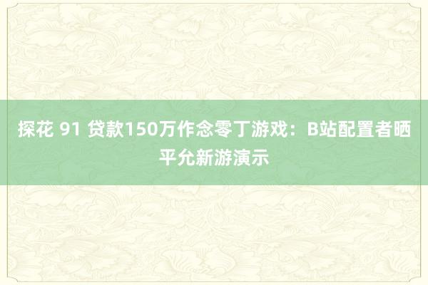 探花 91 贷款150万作念零丁游戏：B站配置者晒平允新游演示