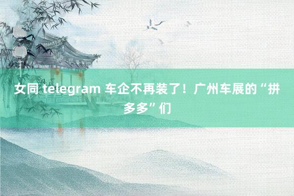 女同 telegram 车企不再装了！广州车展的“拼多多”们