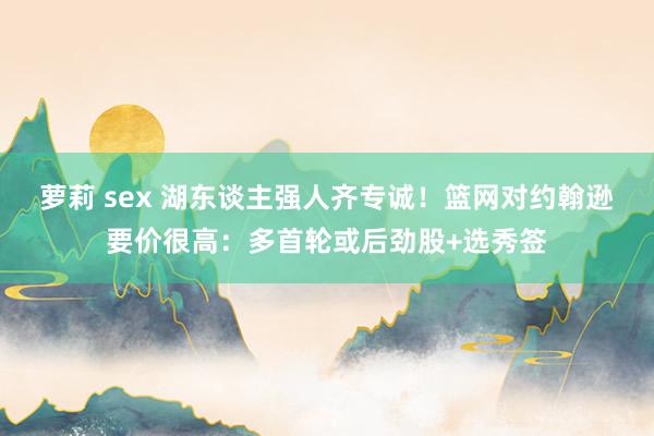 萝莉 sex 湖东谈主强人齐专诚！篮网对约翰逊要价很高：多首轮或后劲股+选秀签