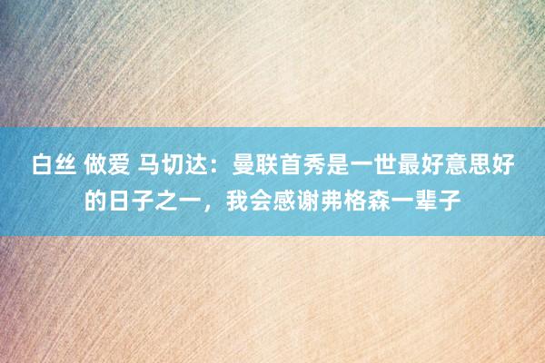 白丝 做爱 马切达：曼联首秀是一世最好意思好的日子之一，我会感谢弗格森一辈子