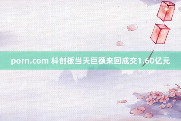 porn.com 科创板当天巨额来回成交1.60亿元