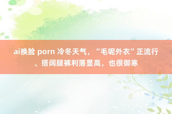 ai换脸 porn 冷冬天气，“毛呢外衣”正流行、搭阔腿裤利落显高，也很御寒