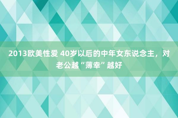 2013欧美性爱 40岁以后的中年女东说念主，对老公越“薄幸”越好