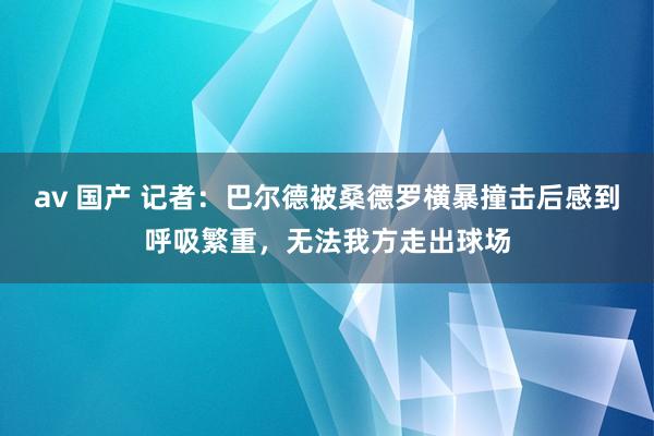 av 国产 记者：巴尔德被桑德罗横暴撞击后感到呼吸繁重，无法我方走出球场