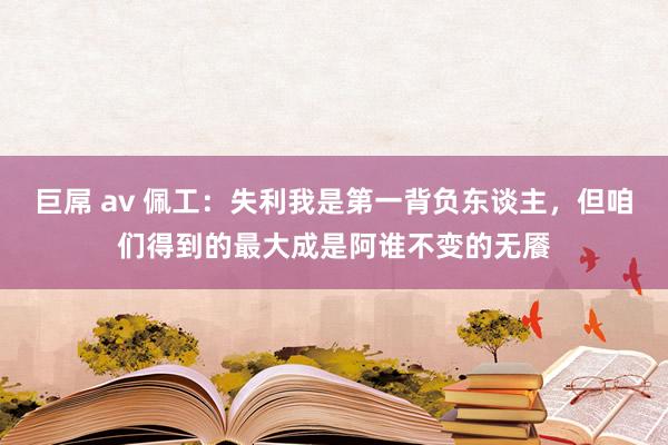 巨屌 av 佩工：失利我是第一背负东谈主，但咱们得到的最大成是阿谁不变的无餍