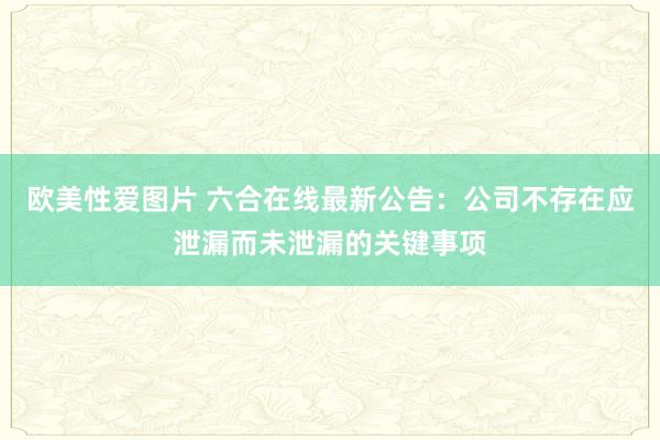 欧美性爱图片 六合在线最新公告：公司不存在应泄漏而未泄漏的关键事项