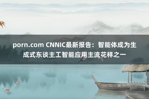 porn.com CNNIC最新报告：智能体成为生成式东谈主工智能应用主流花样之一