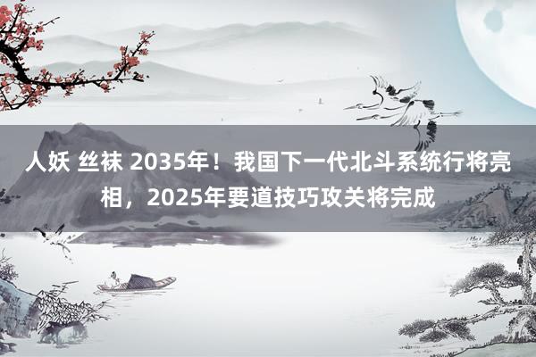 人妖 丝袜 2035年！我国下一代北斗系统行将亮相，2025年要道技巧攻关将完成