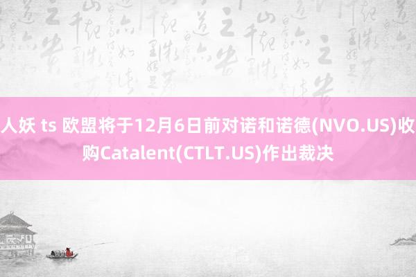 人妖 ts 欧盟将于12月6日前对诺和诺德(NVO.US)收购Catalent(CTLT.US)作出裁决