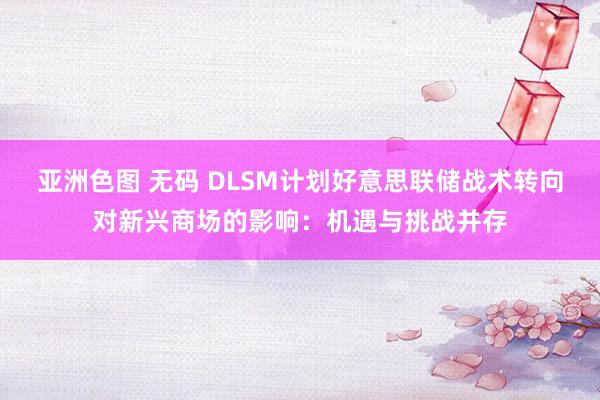 亚洲色图 无码 DLSM计划好意思联储战术转向对新兴商场的影响：机遇与挑战并存