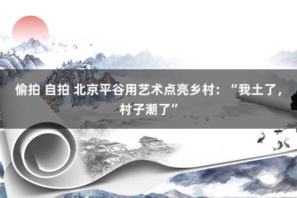 偷拍 自拍 北京平谷用艺术点亮乡村：“我土了，村子潮了”