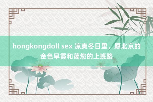 hongkongdoll sex 凉爽冬日里，愿北京的金色早霞和蔼您的上班路