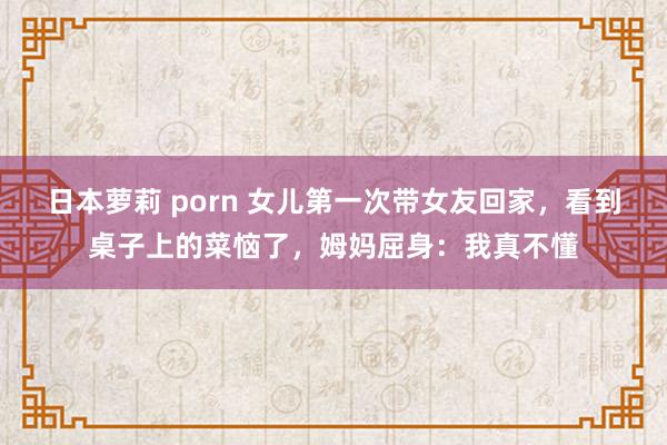 日本萝莉 porn 女儿第一次带女友回家，看到桌子上的菜恼了，姆妈屈身：我真不懂