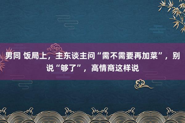 男同 饭局上，主东谈主问“需不需要再加菜”，别说“够了”，高情商这样说