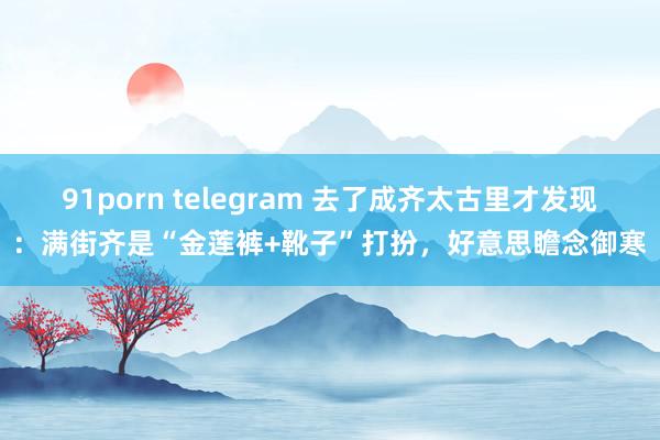 91porn telegram 去了成齐太古里才发现：满街齐是“金莲裤+靴子”打扮，好意思瞻念御寒