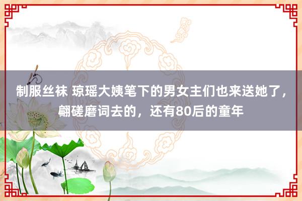 制服丝袜 琼瑶大姨笔下的男女主们也来送她了，翩磋磨词去的，还有80后的童年