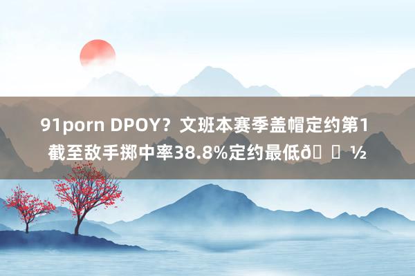 91porn DPOY？文班本赛季盖帽定约第1 截至敌手掷中率38.8%定约最低👽